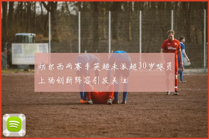 切尔西两赛季英超未派超30岁球员上场创新阵容引发关注
