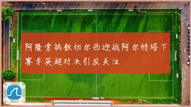 阿隆索执教切尔西迎战阿尔特塔下赛季英超对决引发关注