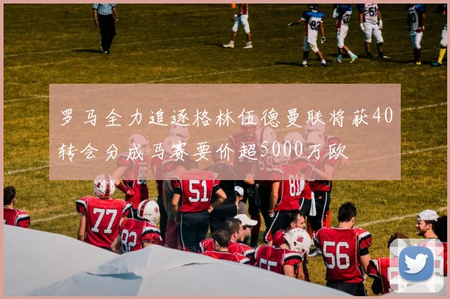 罗马全力追逐格林伍德曼联将获40转会分成马赛要价超5000万欧