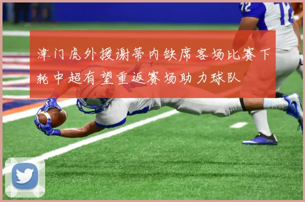 津门虎外援谢蒂内缺席客场比赛下轮中超有望重返赛场助力球队