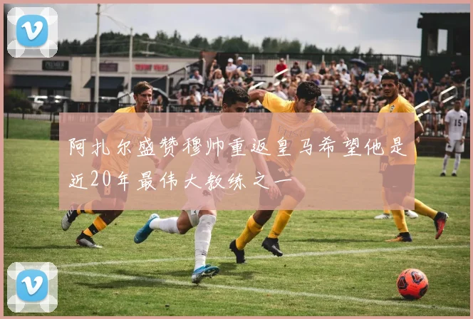 阿扎尔盛赞穆帅重返皇马希望他是近20年最伟大教练之一