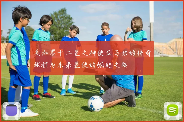 美加墨十二星之神使亚马尔的传奇旅程与未来星使的崛起之路