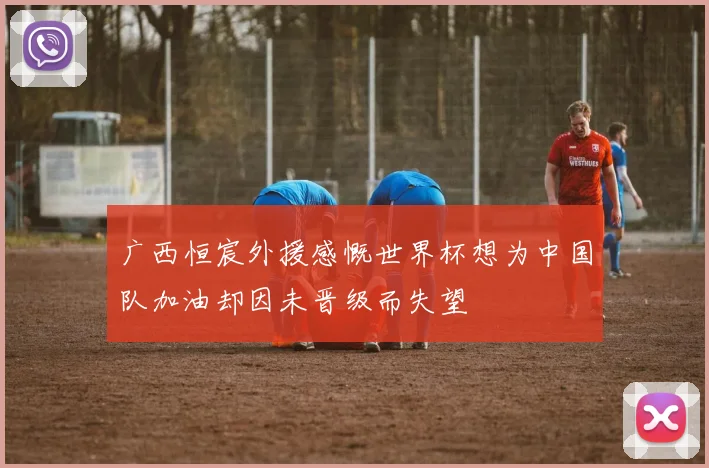 广西恒宸外援感慨世界杯想为中国队加油却因未晋级而失望