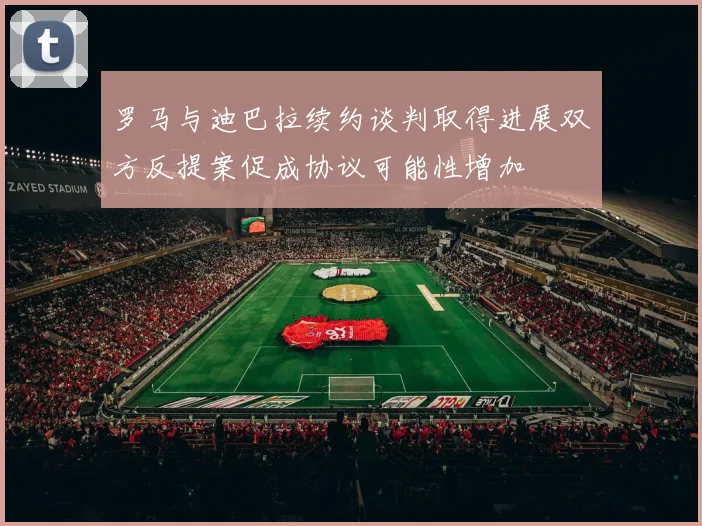 罗马与迪巴拉续约谈判取得进展双方反提案促成协议可能性增加